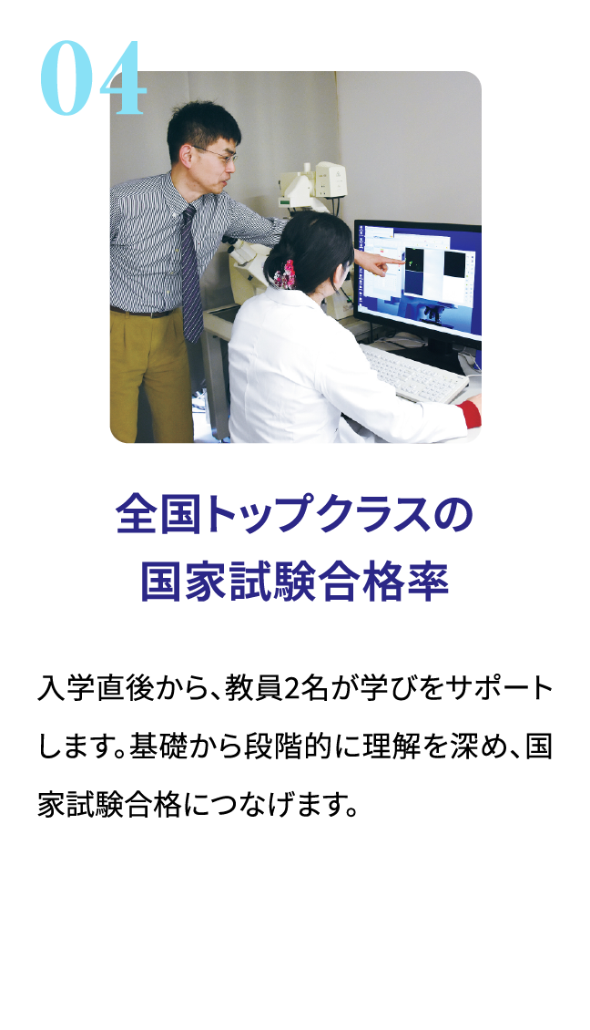 全国トップクラスの国家試験合格率。入学直後から、教員2名が学びをサポートします。基礎から段階的に理解を深め、国家試験合格につなげます。