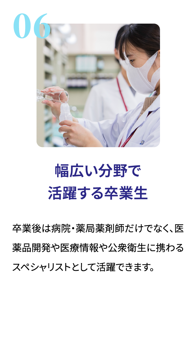 幅広い分野で活躍する卒業生。卒業後は病院・薬局薬剤師だけでなく、医薬品開発や医療情報や公衆衛生に携わるスペシャリストとして活躍できます。